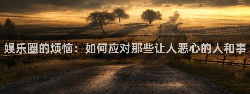 聚彩2代理注册：娱乐圈的烦恼：如何应对那些让人恶心的人和事