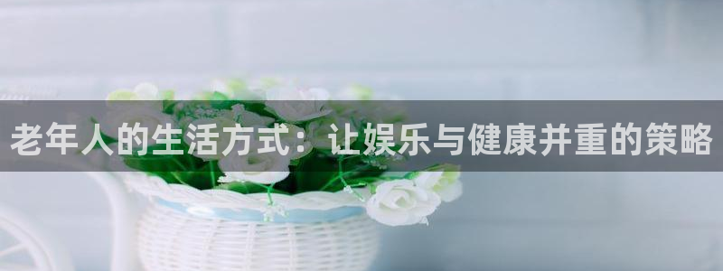 聚彩体育官网：老年人的生活方式：让娱乐与健康并重的策略